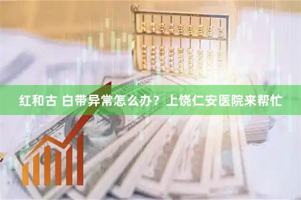 红和古 白带异常怎么办？上饶仁安医院来帮忙