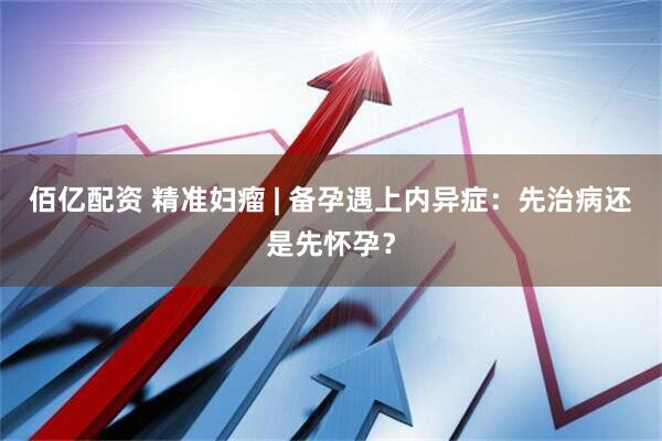 佰亿配资 精准妇瘤 | 备孕遇上内异症：先治病还是先怀孕？
