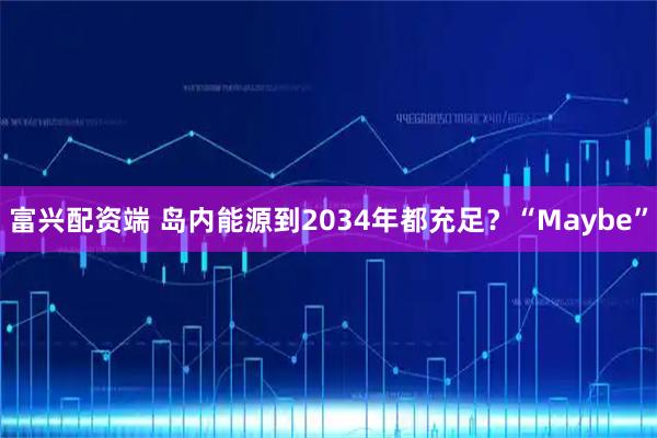 富兴配资端 岛内能源到2034年都充足？“Maybe”