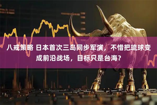 八戒策略 日本首次三岛同步军演，不惜把琉球变成前沿战场，目标只是台海？