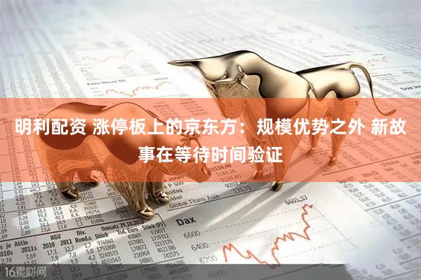 明利配资 涨停板上的京东方：规模优势之外 新故事在等待时间验证