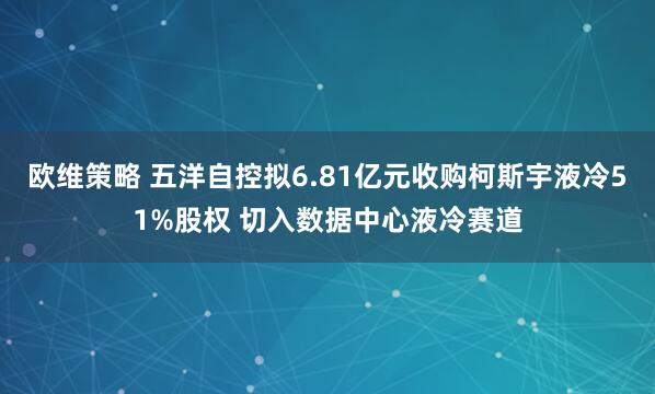 欧维策略 五洋自控拟6.81亿元收购柯斯宇液冷51%股权 切入数据中心液冷赛道