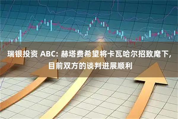 瑞银投资 ABC: 赫塔费希望将卡瓦哈尔招致麾下, 目前双方的谈判进展顺利