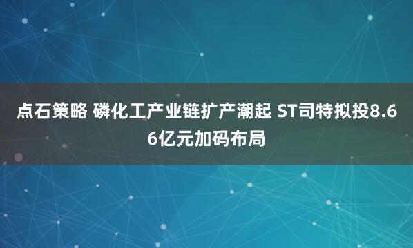 点石策略 磷化工产业链扩产潮起 ST司特拟投8.66亿元加码布局