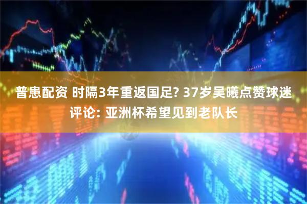 普患配资 时隔3年重返国足? 37岁吴曦点赞球迷评论: 亚洲杯希望见到老队长