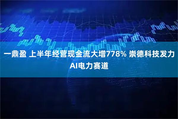 一鼎盈 上半年经营现金流大增778% 崇德科技发力AI电力赛道