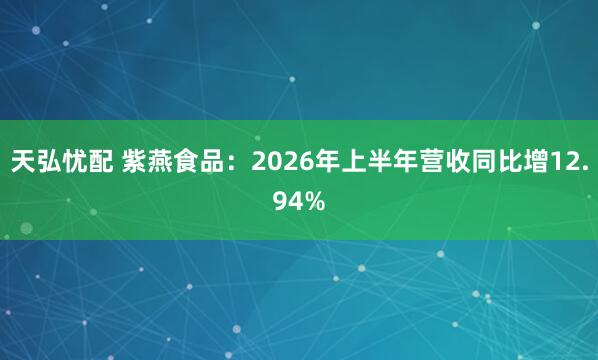 天弘忧配 紫燕食品：2026年上半年营收同比增12.94%